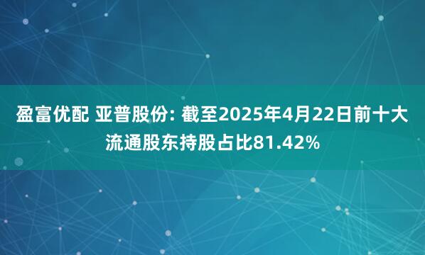 盈富优配 亚普股份: 截至2025年4月22日前十大流通股东持股占比81.42%