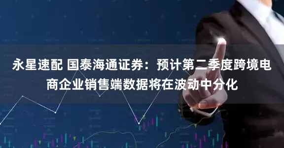 永星速配 国泰海通证券：预计第二季度跨境电商企业销售端数据将在波动中分化