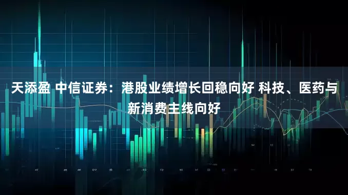 天添盈 中信证券：港股业绩增长回稳向好 科技、医药与新消费主线向好