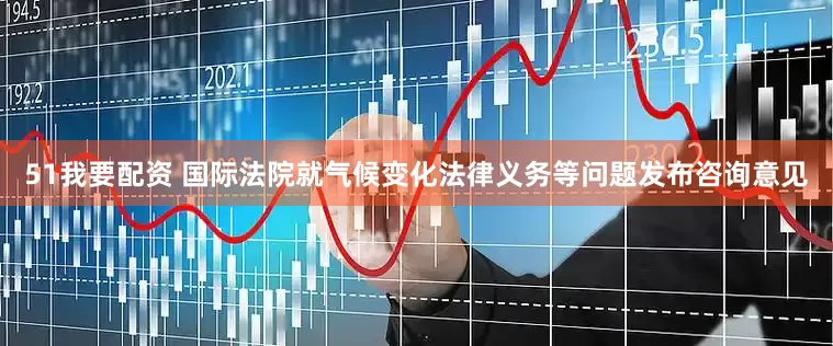 51我要配资 国际法院就气候变化法律义务等问题发布咨询意见