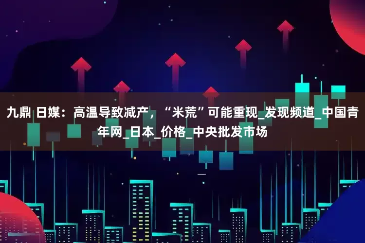 九鼎 日媒：高温导致减产，“米荒”可能重现_发现频道_中国青年网_日本_价格_中央批发市场