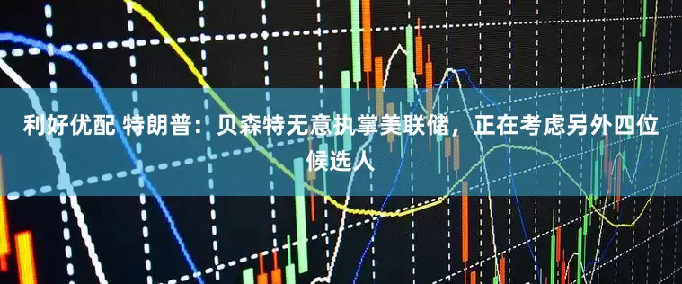 利好优配 特朗普：贝森特无意执掌美联储，正在考虑另外四位候选人