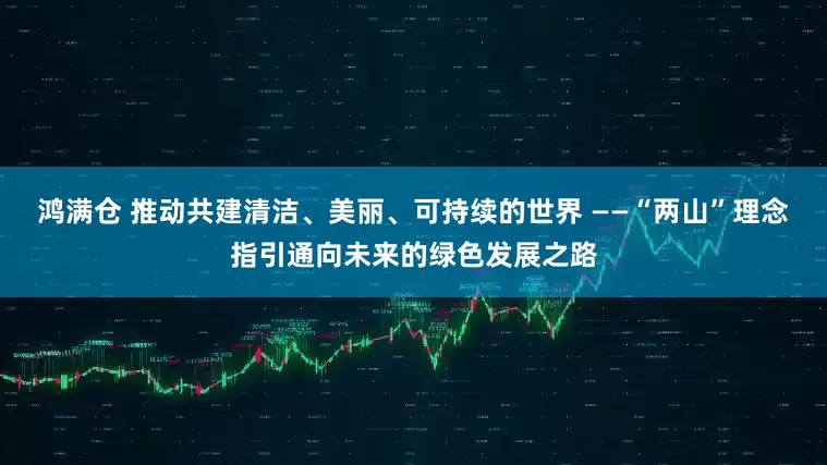 鸿满仓 推动共建清洁、美丽、可持续的世界 ——“两山”理念指引通向未来的绿色发展之路