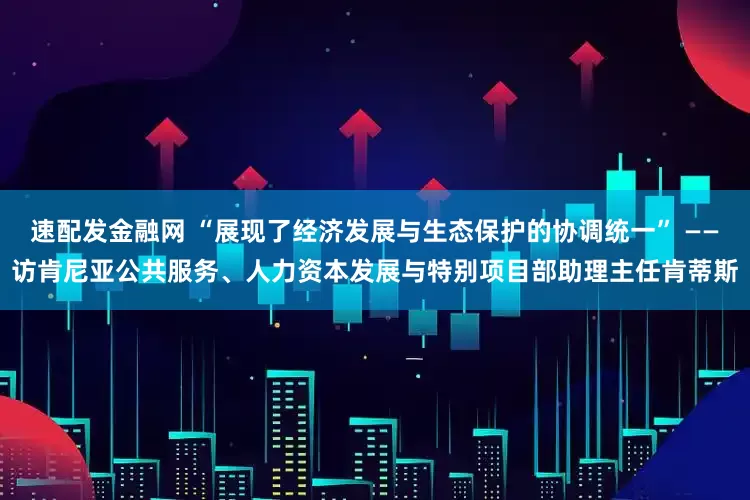 速配发金融网 “展现了经济发展与生态保护的协调统一” ——访肯尼亚公共服务、人力资本发展与特别项目部助理主任肯蒂斯