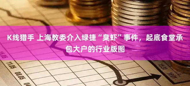 K线猎手 上海教委介入绿捷“臭虾”事件，起底食堂承包大户的行业版图
