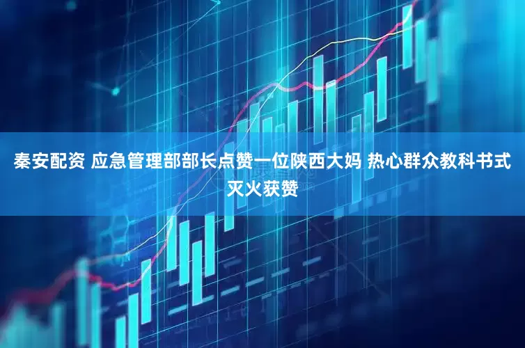 秦安配资 应急管理部部长点赞一位陕西大妈 热心群众教科书式灭火获赞