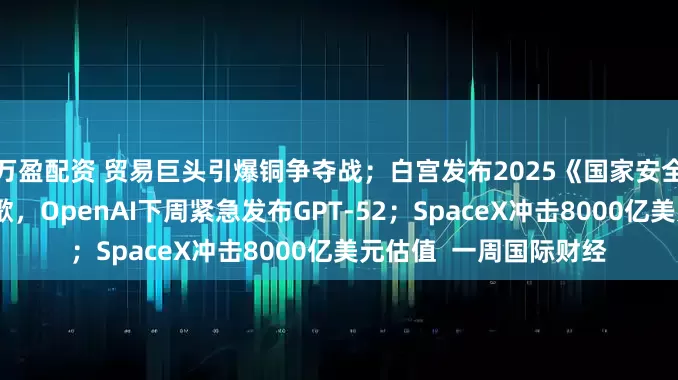 万盈配资 贸易巨头引爆铜争夺战；白宫发布2025《国家安全战略》报告；反击谷歌，OpenAI下周紧急发布GPT-52；SpaceX冲击8000亿美元估值  一周国际财经